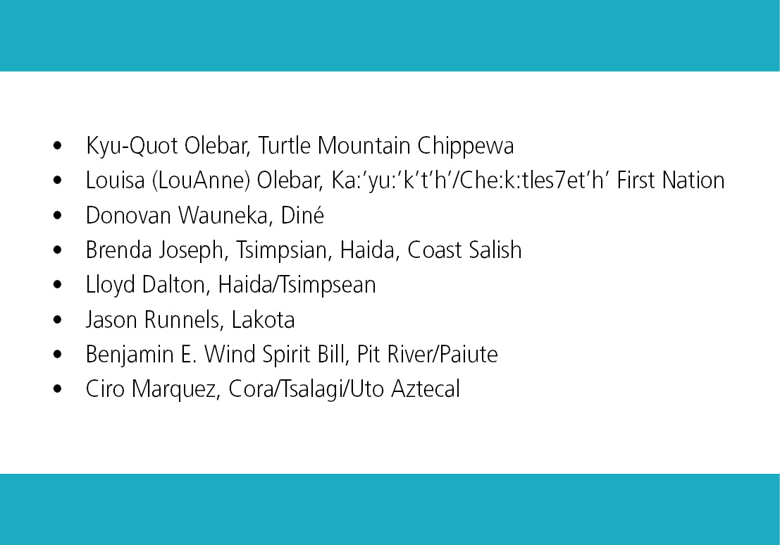 Kyu-Quot Olebar, Turtle Mountain Chippewa. Louisa (LouAnne) Olebar, Ka:'yu:'k't'h'/Che:k:tles7et'h' First Nation. Donovan Wauneka, Diné. Brenda Joseph, Tsimpsian, Haida, Coast Salish. Lloyd Dalton, Haida/Tsimpsean. Jason Runnels, Lakota. Benjamin E. Wind Spirit Bill, Pit River/Paiute. Ciro Marquez, Cora/Tsalagi/Uto Aztecal.