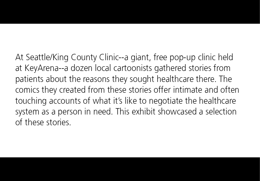 At Seattle/King County Clinic--a giant, free pop-up clinic held at KeyArena--a dozen local cartoonists gathered stories from patients about the reasons they sought healthcare there. The comics they created from these stories offer intimate and often touching accounts of what it’s like to negotiate the healthcare system as a person in need. This exhibit showcased a selection of these stories. 