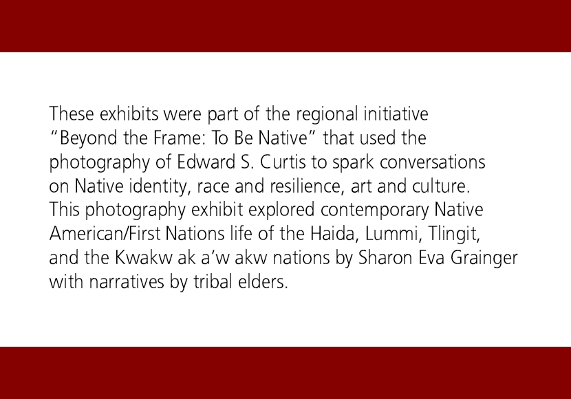 These exhibits were part of the regional initative 'Beyond the Frame: To Be Native' that used the photography of Edward S.Curtis to spark conversations on Native identity, race and resilience, art and culture. This photography exhibit explored contemporary Native American/First Nations life of the Haida, Lummi, Tlingit, and the Kwakw ak a’w akw nations by Sharon Eva Grainger with narratives by tribal elders.