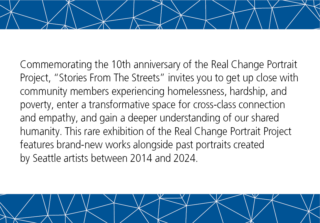 Commemorating the 10th anniversary of the Real Change Portrait Project, Stories From The Streets invites you to get up close with community members experiencing homelessness, hardship, and poverty, enter a transformative space for cross-class connection and empathy, and gain a deeper understanding of our shared humanity. This rare exhibition of the Real Change Portrait Project features brand-new works alongside past portraits created by Seattle artists between 2014 and 2024.